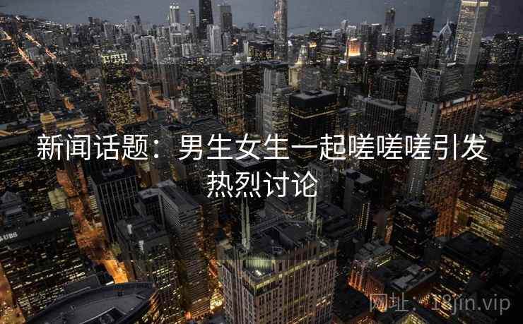 新闻话题:男生女生一起嗟嗟嗟引发热烈讨论