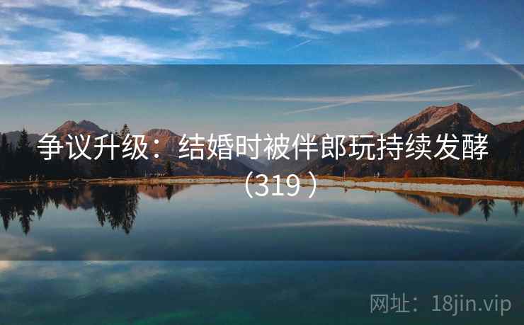 争议升级:结婚时被伴郎玩持续发酵(319 )