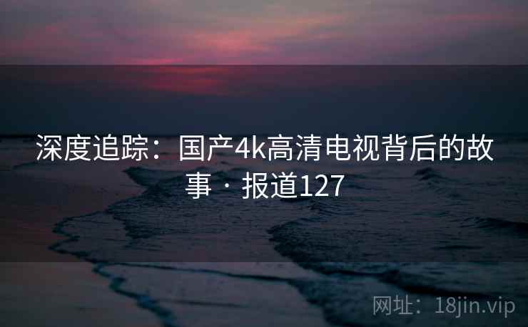 深度追踪:国产4k高清电视背后的故事 · 报道127