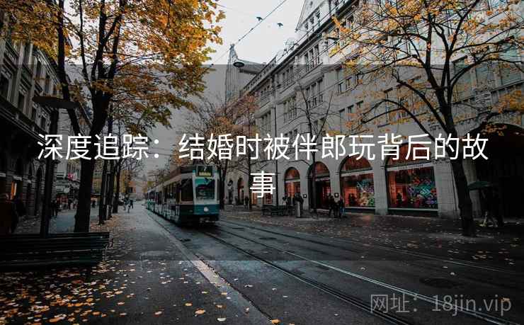 深度追踪：结婚时被伴郎玩背后的故事  第2张