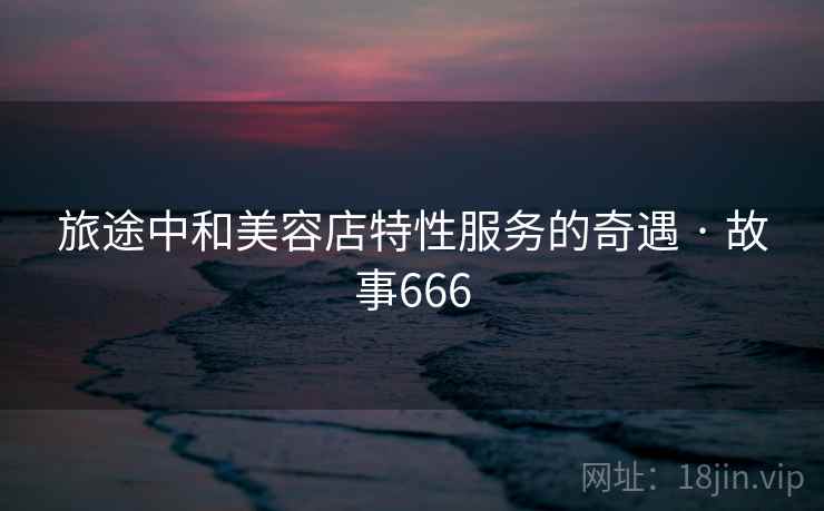 旅途中和美容店特性服务的奇遇 · 故事666