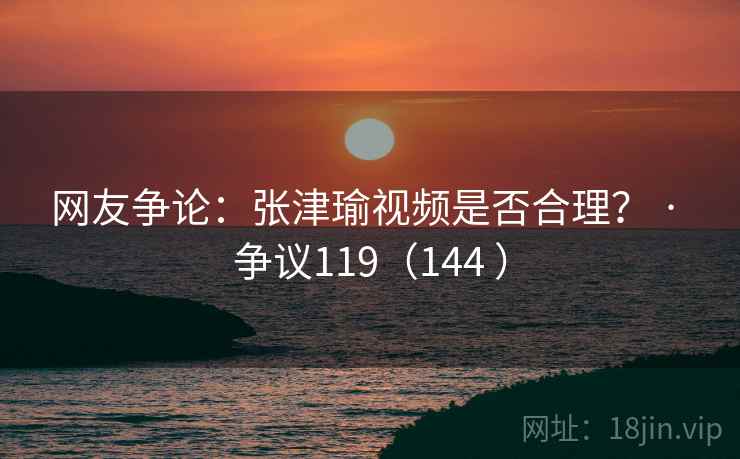 网友争论：张津瑜视频是否合理？ · 争议119（144 ）
