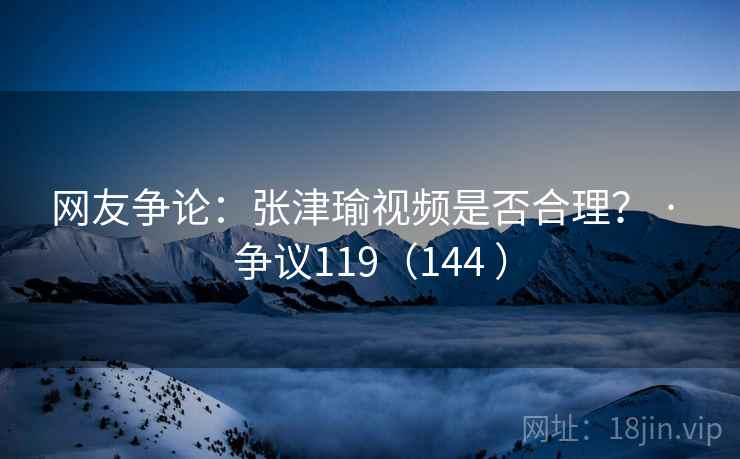 网友争论：张津瑜视频是否合理？ · 争议119（144 ）