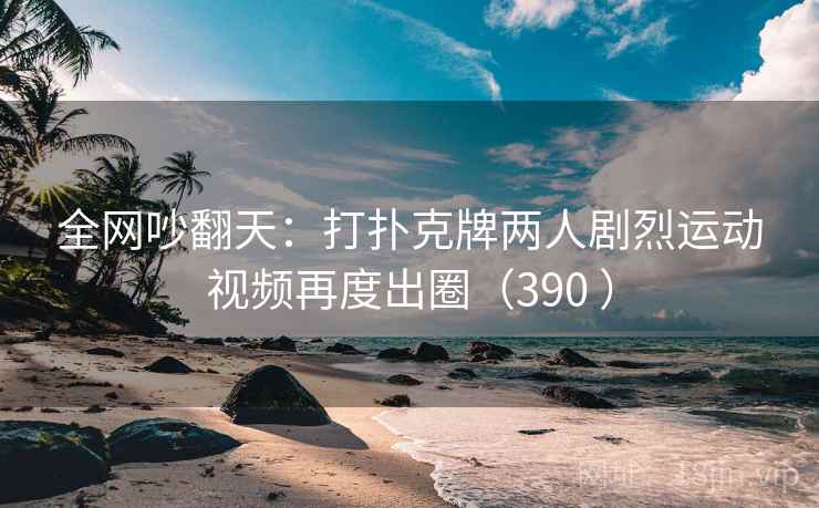 全网吵翻天:打扑克牌两人剧烈运动视频再度出圈(390 )