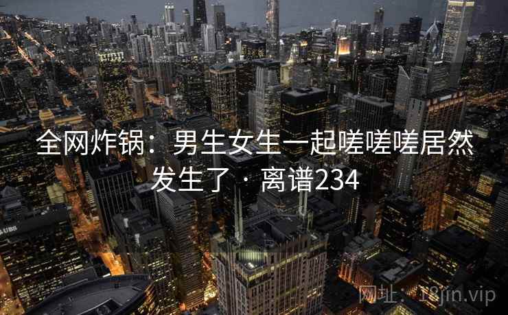 全网炸锅:男生女生一起嗟嗟嗟居然发生了 · 离谱234