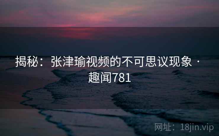 揭秘:张津瑜视频的不可思议现象 · 趣闻781