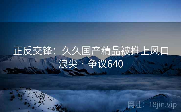 正反交锋:久久国产精品被推上风口浪尖 · 争议640